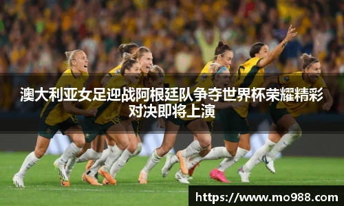 澳大利亚女足迎战阿根廷队争夺世界杯荣耀精彩对决即将上演